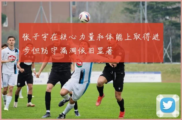 张子宇在核心力量和体能上取得进步但防守漏洞依旧显著