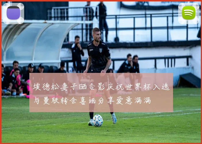 埃德松妻子晒合影庆祝世界杯入选与曼联转会喜讯分享爱意满满